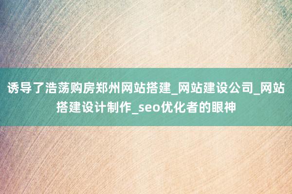 诱导了浩荡购房郑州网站搭建_网站建设公司_网站搭建设计制作_seo优化者的眼神