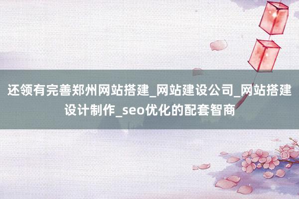 还领有完善郑州网站搭建_网站建设公司_网站搭建设计制作_seo优化的配套智商