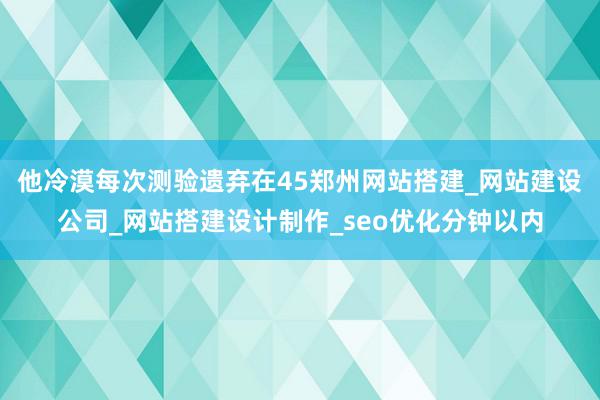 他冷漠每次测验遗弃在45郑州网站搭建_网站建设公司_网站搭建设计制作_seo优化分钟以内